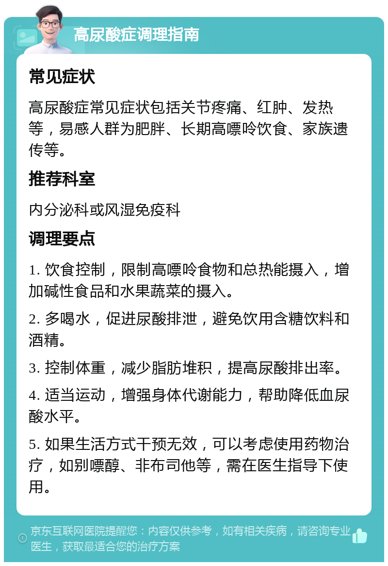 高尿酸症调理指南 常见症状 高尿酸症常见症状包括关节疼痛、红肿、发热等，易感人群为肥胖、长期高嘌呤饮食、家族遗传等。 推荐科室 内分泌科或风湿免疫科 调理要点 1. 饮食控制，限制高嘌呤食物和总热能摄入，增加碱性食品和水果蔬菜的摄入。 2. 多喝水，促进尿酸排泄，避免饮用含糖饮料和酒精。 3. 控制体重，减少脂肪堆积，提高尿酸排出率。 4. 适当运动，增强身体代谢能力，帮助降低血尿酸水平。 5. 如果生活方式干预无效，可以考虑使用药物治疗，如别嘌醇、非布司他等，需在医生指导下使用。