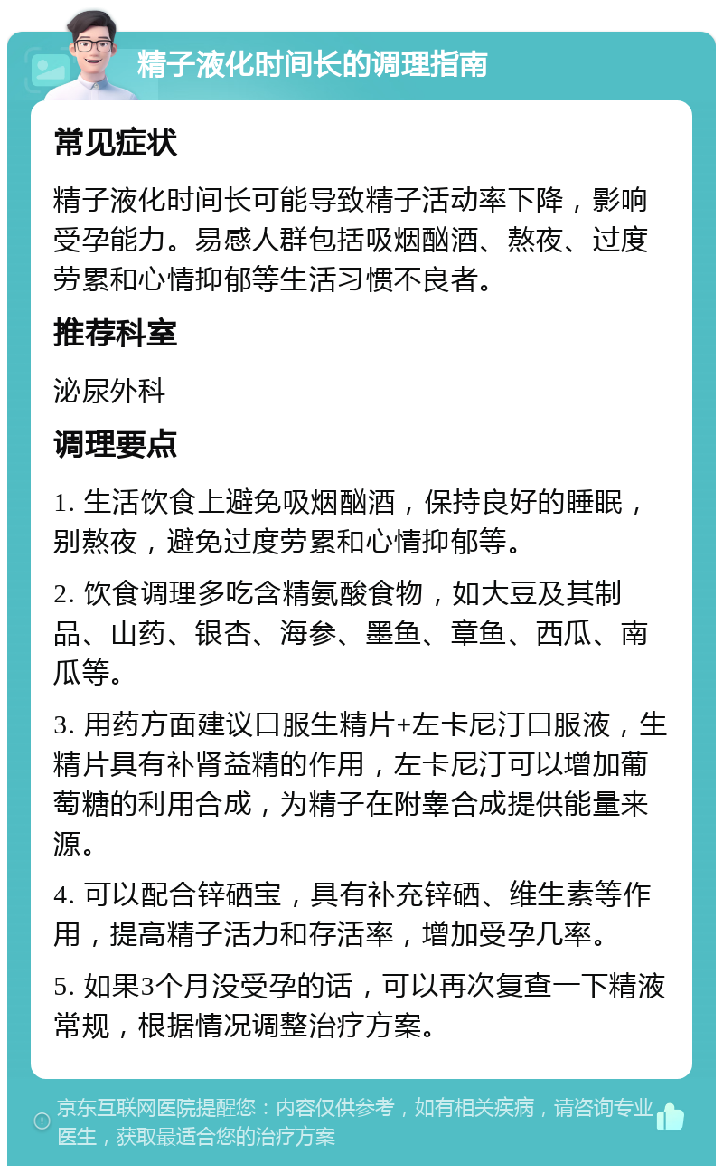 精子液化时间长的调理指南 常见症状 精子液化时间长可能导致精子活动率下降，影响受孕能力。易感人群包括吸烟酗酒、熬夜、过度劳累和心情抑郁等生活习惯不良者。 推荐科室 泌尿外科 调理要点 1. 生活饮食上避免吸烟酗酒，保持良好的睡眠，别熬夜，避免过度劳累和心情抑郁等。 2. 饮食调理多吃含精氨酸食物，如大豆及其制品、山药、银杏、海参、墨鱼、章鱼、西瓜、南瓜等。 3. 用药方面建议口服生精片+左卡尼汀口服液，生精片具有补肾益精的作用，左卡尼汀可以增加葡萄糖的利用合成，为精子在附睾合成提供能量来源。 4. 可以配合锌硒宝，具有补充锌硒、维生素等作用，提高精子活力和存活率，增加受孕几率。 5. 如果3个月没受孕的话，可以再次复查一下精液常规，根据情况调整治疗方案。