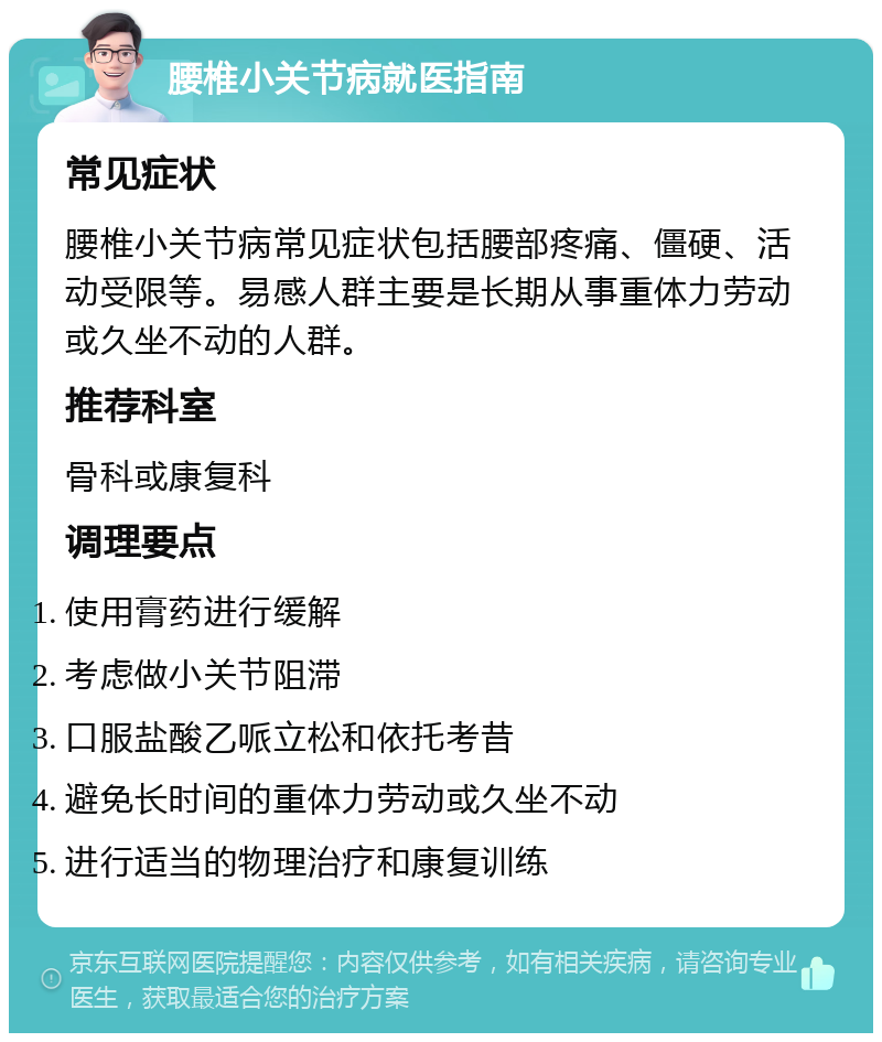 腰椎小关节病就医指南 常见症状 腰椎小关节病常见症状包括腰部疼痛、僵硬、活动受限等。易感人群主要是长期从事重体力劳动或久坐不动的人群。 推荐科室 骨科或康复科 调理要点 使用膏药进行缓解 考虑做小关节阻滞 口服盐酸乙哌立松和依托考昔 避免长时间的重体力劳动或久坐不动 进行适当的物理治疗和康复训练