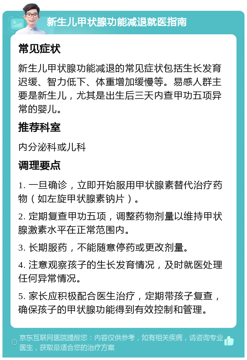 新生儿甲状腺功能减退就医指南 常见症状 新生儿甲状腺功能减退的常见症状包括生长发育迟缓、智力低下、体重增加缓慢等。易感人群主要是新生儿，尤其是出生后三天内查甲功五项异常的婴儿。 推荐科室 内分泌科或儿科 调理要点 1. 一旦确诊，立即开始服用甲状腺素替代治疗药物（如左旋甲状腺素钠片）。 2. 定期复查甲功五项，调整药物剂量以维持甲状腺激素水平在正常范围内。 3. 长期服药，不能随意停药或更改剂量。 4. 注意观察孩子的生长发育情况，及时就医处理任何异常情况。 5. 家长应积极配合医生治疗，定期带孩子复查，确保孩子的甲状腺功能得到有效控制和管理。