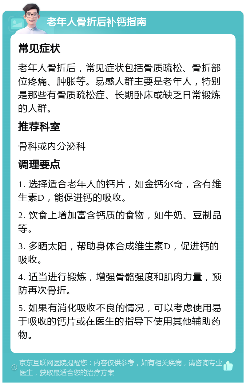 老年人骨折后补钙指南 常见症状 老年人骨折后，常见症状包括骨质疏松、骨折部位疼痛、肿胀等。易感人群主要是老年人，特别是那些有骨质疏松症、长期卧床或缺乏日常锻炼的人群。 推荐科室 骨科或内分泌科 调理要点 1. 选择适合老年人的钙片，如金钙尔奇，含有维生素D，能促进钙的吸收。 2. 饮食上增加富含钙质的食物，如牛奶、豆制品等。 3. 多晒太阳，帮助身体合成维生素D，促进钙的吸收。 4. 适当进行锻炼，增强骨骼强度和肌肉力量，预防再次骨折。 5. 如果有消化吸收不良的情况，可以考虑使用易于吸收的钙片或在医生的指导下使用其他辅助药物。