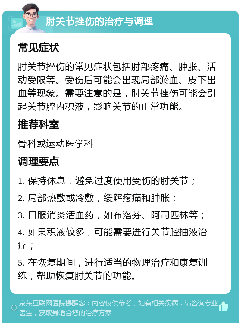 肘关节挫伤的治疗与调理 常见症状 肘关节挫伤的常见症状包括肘部疼痛、肿胀、活动受限等。受伤后可能会出现局部淤血、皮下出血等现象。需要注意的是，肘关节挫伤可能会引起关节腔内积液，影响关节的正常功能。 推荐科室 骨科或运动医学科 调理要点 1. 保持休息，避免过度使用受伤的肘关节； 2. 局部热敷或冷敷，缓解疼痛和肿胀； 3. 口服消炎活血药，如布洛芬、阿司匹林等； 4. 如果积液较多，可能需要进行关节腔抽液治疗； 5. 在恢复期间，进行适当的物理治疗和康复训练，帮助恢复肘关节的功能。