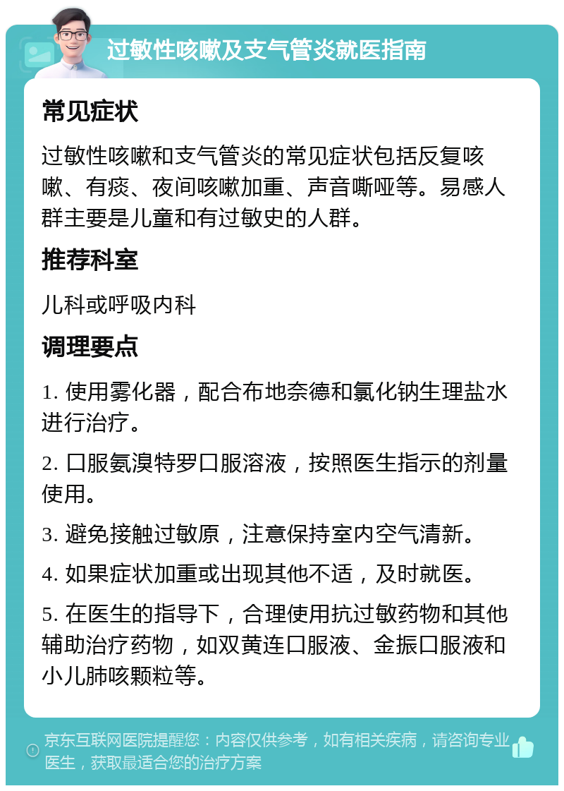 过敏性咳嗽及支气管炎就医指南 常见症状 过敏性咳嗽和支气管炎的常见症状包括反复咳嗽、有痰、夜间咳嗽加重、声音嘶哑等。易感人群主要是儿童和有过敏史的人群。 推荐科室 儿科或呼吸内科 调理要点 1. 使用雾化器，配合布地奈德和氯化钠生理盐水进行治疗。 2. 口服氨溴特罗口服溶液，按照医生指示的剂量使用。 3. 避免接触过敏原，注意保持室内空气清新。 4. 如果症状加重或出现其他不适，及时就医。 5. 在医生的指导下，合理使用抗过敏药物和其他辅助治疗药物，如双黄连口服液、金振口服液和小儿肺咳颗粒等。