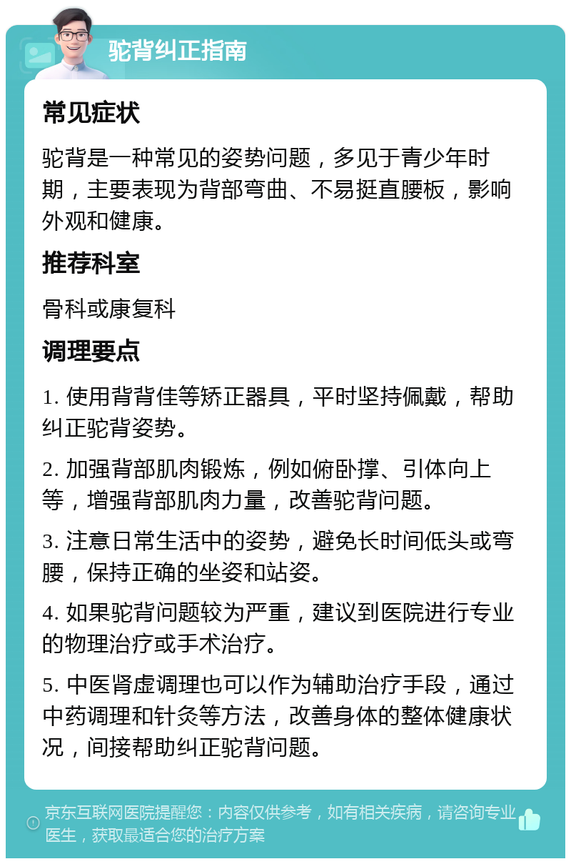 驼背纠正指南 常见症状 驼背是一种常见的姿势问题，多见于青少年时期，主要表现为背部弯曲、不易挺直腰板，影响外观和健康。 推荐科室 骨科或康复科 调理要点 1. 使用背背佳等矫正器具，平时坚持佩戴，帮助纠正驼背姿势。 2. 加强背部肌肉锻炼，例如俯卧撑、引体向上等，增强背部肌肉力量，改善驼背问题。 3. 注意日常生活中的姿势，避免长时间低头或弯腰，保持正确的坐姿和站姿。 4. 如果驼背问题较为严重，建议到医院进行专业的物理治疗或手术治疗。 5. 中医肾虚调理也可以作为辅助治疗手段，通过中药调理和针灸等方法，改善身体的整体健康状况，间接帮助纠正驼背问题。