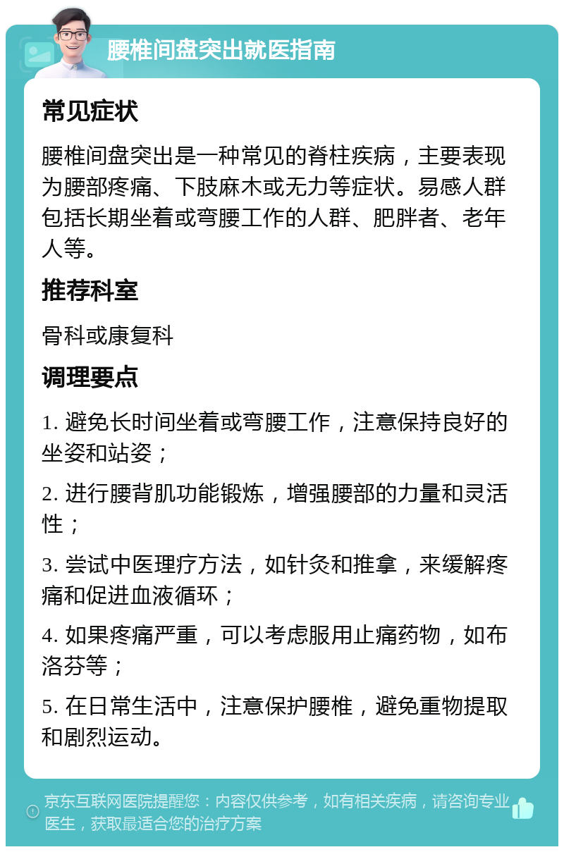 腰椎间盘突出就医指南 常见症状 腰椎间盘突出是一种常见的脊柱疾病，主要表现为腰部疼痛、下肢麻木或无力等症状。易感人群包括长期坐着或弯腰工作的人群、肥胖者、老年人等。 推荐科室 骨科或康复科 调理要点 1. 避免长时间坐着或弯腰工作，注意保持良好的坐姿和站姿； 2. 进行腰背肌功能锻炼，增强腰部的力量和灵活性； 3. 尝试中医理疗方法，如针灸和推拿，来缓解疼痛和促进血液循环； 4. 如果疼痛严重，可以考虑服用止痛药物，如布洛芬等； 5. 在日常生活中，注意保护腰椎，避免重物提取和剧烈运动。