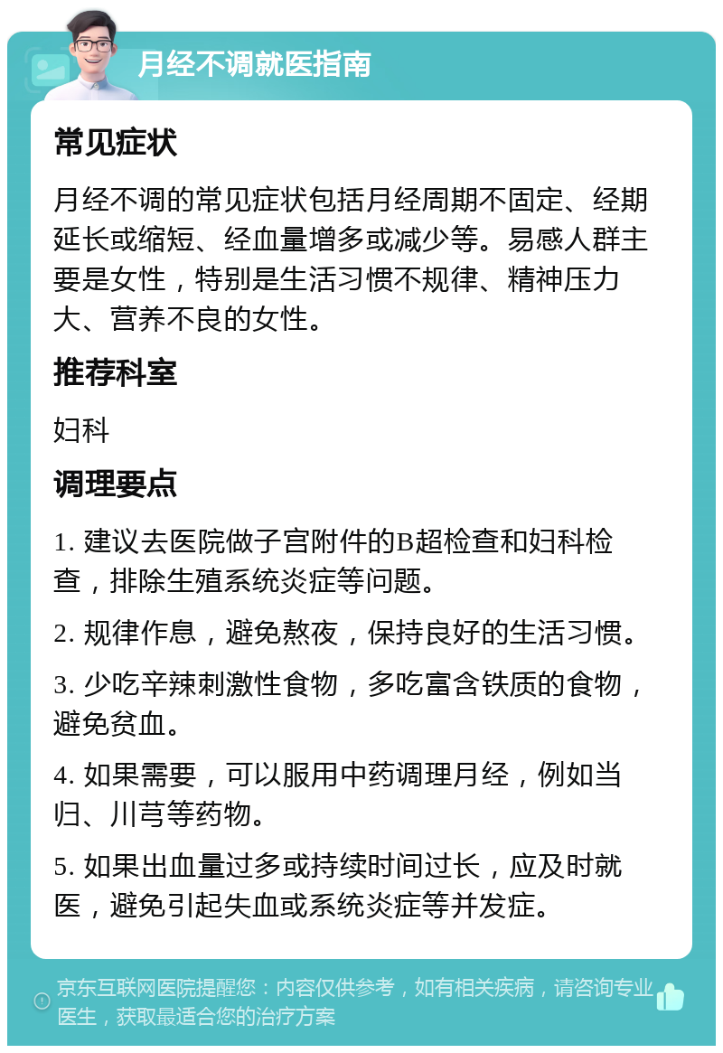 月经不调就医指南 常见症状 月经不调的常见症状包括月经周期不固定、经期延长或缩短、经血量增多或减少等。易感人群主要是女性，特别是生活习惯不规律、精神压力大、营养不良的女性。 推荐科室 妇科 调理要点 1. 建议去医院做子宫附件的B超检查和妇科检查，排除生殖系统炎症等问题。 2. 规律作息，避免熬夜，保持良好的生活习惯。 3. 少吃辛辣刺激性食物，多吃富含铁质的食物，避免贫血。 4. 如果需要，可以服用中药调理月经，例如当归、川芎等药物。 5. 如果出血量过多或持续时间过长，应及时就医，避免引起失血或系统炎症等并发症。