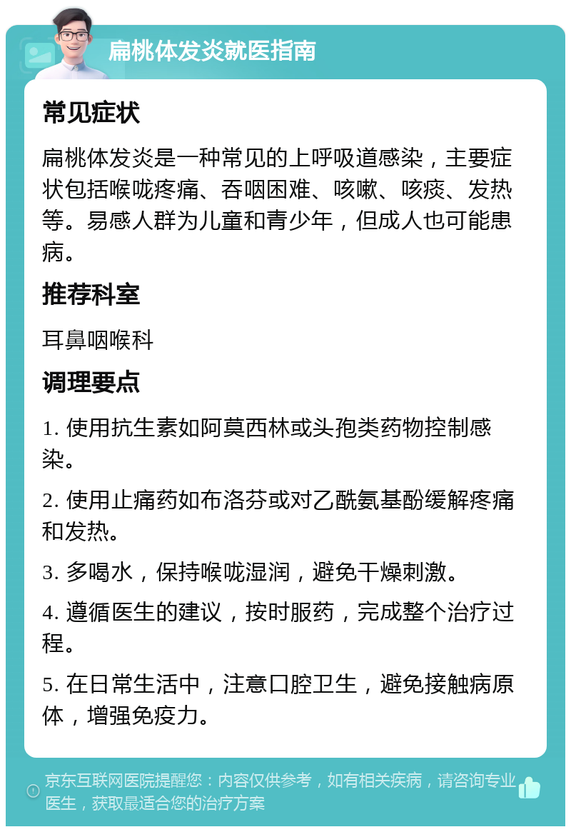 扁桃体发炎就医指南 常见症状 扁桃体发炎是一种常见的上呼吸道感染，主要症状包括喉咙疼痛、吞咽困难、咳嗽、咳痰、发热等。易感人群为儿童和青少年，但成人也可能患病。 推荐科室 耳鼻咽喉科 调理要点 1. 使用抗生素如阿莫西林或头孢类药物控制感染。 2. 使用止痛药如布洛芬或对乙酰氨基酚缓解疼痛和发热。 3. 多喝水，保持喉咙湿润，避免干燥刺激。 4. 遵循医生的建议，按时服药，完成整个治疗过程。 5. 在日常生活中，注意口腔卫生，避免接触病原体，增强免疫力。