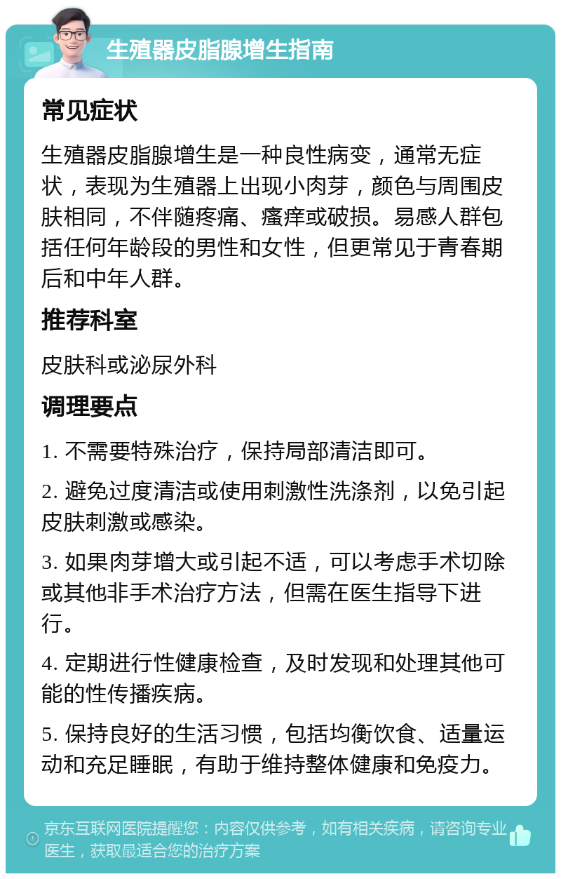 生殖器皮脂腺增生指南 常见症状 生殖器皮脂腺增生是一种良性病变，通常无症状，表现为生殖器上出现小肉芽，颜色与周围皮肤相同，不伴随疼痛、瘙痒或破损。易感人群包括任何年龄段的男性和女性，但更常见于青春期后和中年人群。 推荐科室 皮肤科或泌尿外科 调理要点 1. 不需要特殊治疗，保持局部清洁即可。 2. 避免过度清洁或使用刺激性洗涤剂，以免引起皮肤刺激或感染。 3. 如果肉芽增大或引起不适，可以考虑手术切除或其他非手术治疗方法，但需在医生指导下进行。 4. 定期进行性健康检查，及时发现和处理其他可能的性传播疾病。 5. 保持良好的生活习惯，包括均衡饮食、适量运动和充足睡眠，有助于维持整体健康和免疫力。