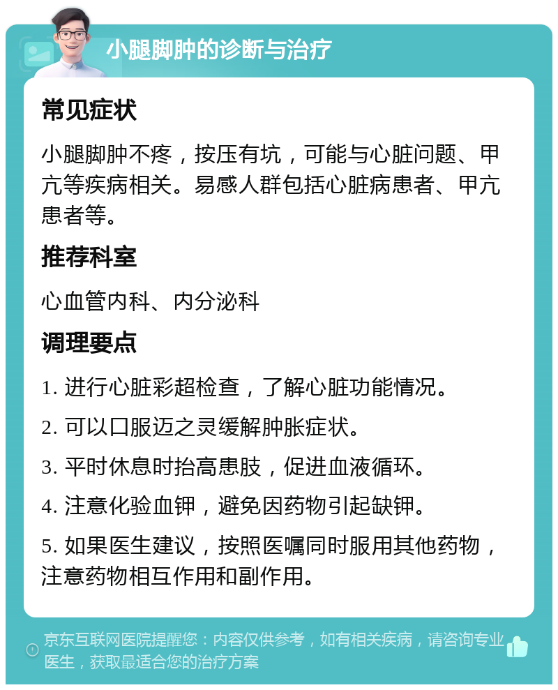 小腿脚肿的诊断与治疗 常见症状 小腿脚肿不疼，按压有坑，可能与心脏问题、甲亢等疾病相关。易感人群包括心脏病患者、甲亢患者等。 推荐科室 心血管内科、内分泌科 调理要点 1. 进行心脏彩超检查，了解心脏功能情况。 2. 可以口服迈之灵缓解肿胀症状。 3. 平时休息时抬高患肢，促进血液循环。 4. 注意化验血钾，避免因药物引起缺钾。 5. 如果医生建议，按照医嘱同时服用其他药物，注意药物相互作用和副作用。