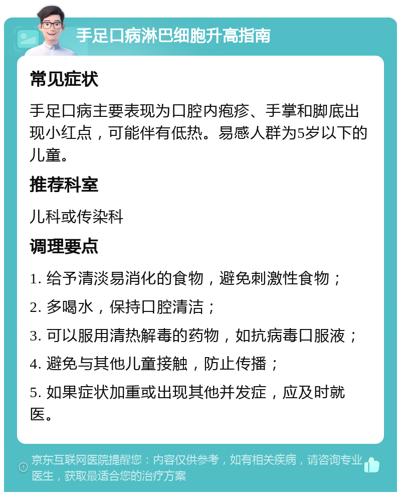 手足口病淋巴细胞升高指南 常见症状 手足口病主要表现为口腔内疱疹、手掌和脚底出现小红点，可能伴有低热。易感人群为5岁以下的儿童。 推荐科室 儿科或传染科 调理要点 1. 给予清淡易消化的食物，避免刺激性食物； 2. 多喝水，保持口腔清洁； 3. 可以服用清热解毒的药物，如抗病毒口服液； 4. 避免与其他儿童接触，防止传播； 5. 如果症状加重或出现其他并发症，应及时就医。