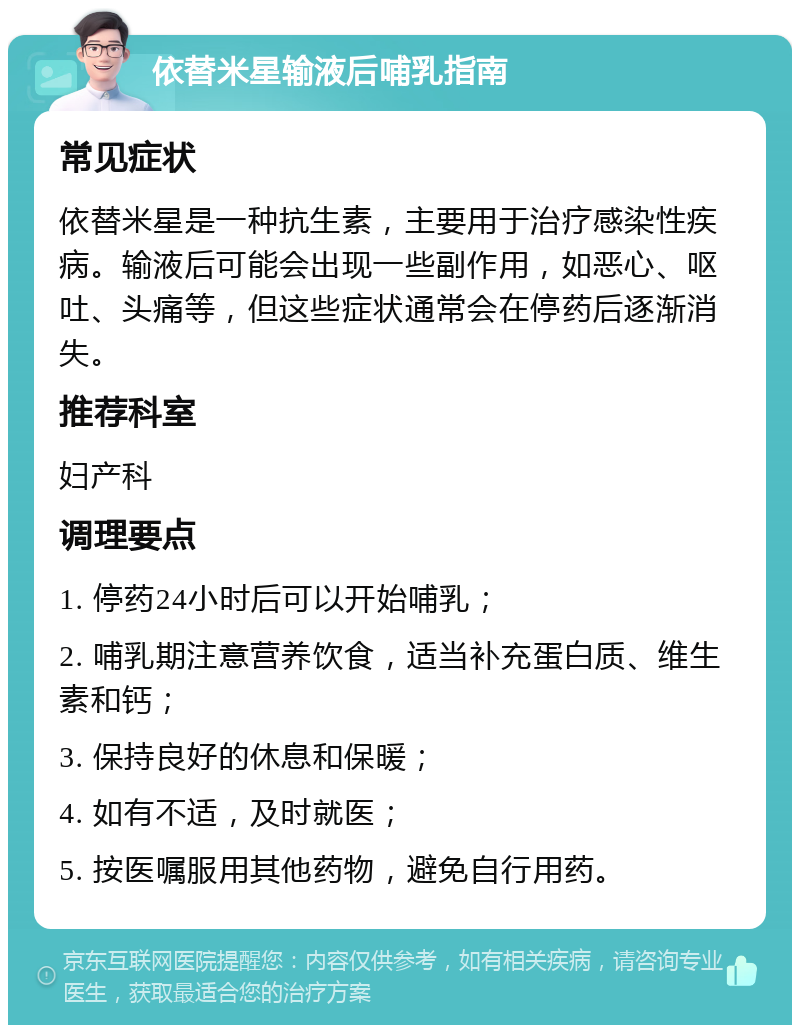 依替米星输液后哺乳指南 常见症状 依替米星是一种抗生素，主要用于治疗感染性疾病。输液后可能会出现一些副作用，如恶心、呕吐、头痛等，但这些症状通常会在停药后逐渐消失。 推荐科室 妇产科 调理要点 1. 停药24小时后可以开始哺乳； 2. 哺乳期注意营养饮食，适当补充蛋白质、维生素和钙； 3. 保持良好的休息和保暖； 4. 如有不适，及时就医； 5. 按医嘱服用其他药物，避免自行用药。