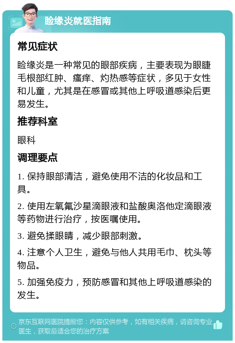 睑缘炎就医指南 常见症状 睑缘炎是一种常见的眼部疾病，主要表现为眼睫毛根部红肿、瘙痒、灼热感等症状，多见于女性和儿童，尤其是在感冒或其他上呼吸道感染后更易发生。 推荐科室 眼科 调理要点 1. 保持眼部清洁，避免使用不洁的化妆品和工具。 2. 使用左氧氟沙星滴眼液和盐酸奥洛他定滴眼液等药物进行治疗，按医嘱使用。 3. 避免揉眼睛，减少眼部刺激。 4. 注意个人卫生，避免与他人共用毛巾、枕头等物品。 5. 加强免疫力，预防感冒和其他上呼吸道感染的发生。