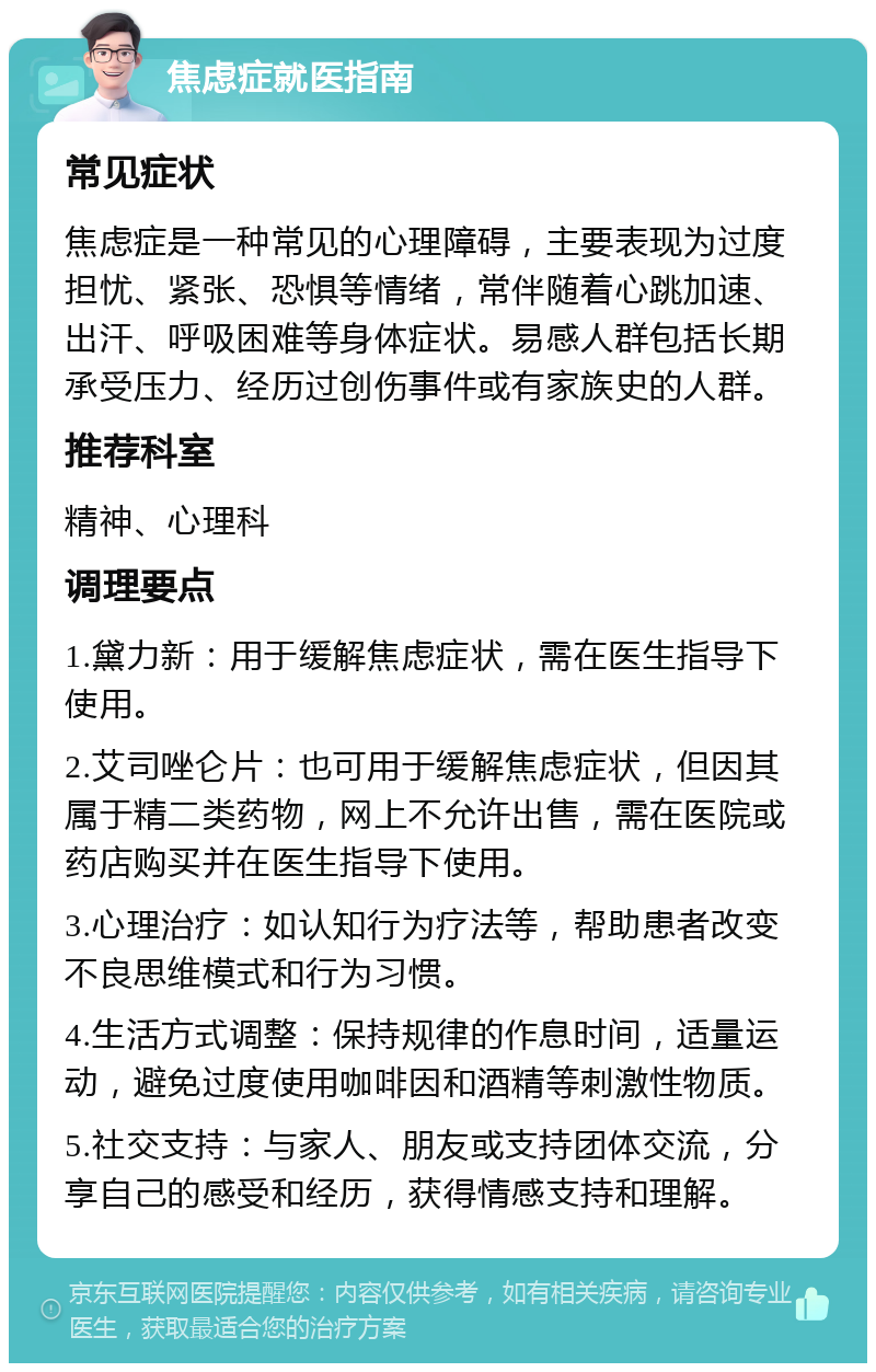 焦虑症就医指南 常见症状 焦虑症是一种常见的心理障碍，主要表现为过度担忧、紧张、恐惧等情绪，常伴随着心跳加速、出汗、呼吸困难等身体症状。易感人群包括长期承受压力、经历过创伤事件或有家族史的人群。 推荐科室 精神、心理科 调理要点 1.黛力新：用于缓解焦虑症状，需在医生指导下使用。 2.艾司唑仑片：也可用于缓解焦虑症状，但因其属于精二类药物，网上不允许出售，需在医院或药店购买并在医生指导下使用。 3.心理治疗：如认知行为疗法等，帮助患者改变不良思维模式和行为习惯。 4.生活方式调整：保持规律的作息时间，适量运动，避免过度使用咖啡因和酒精等刺激性物质。 5.社交支持：与家人、朋友或支持团体交流，分享自己的感受和经历，获得情感支持和理解。