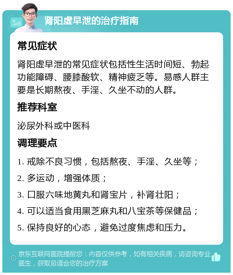 肾阳虚早泄的治疗指南 常见症状 肾阳虚早泄的常见症状包括性生活时间短、勃起功能障碍、腰膝酸软、精神疲乏等。易感人群主要是长期熬夜、手淫、久坐不动的人群。 推荐科室 泌尿外科或中医科 调理要点 1. 戒除不良习惯，包括熬夜、手淫、久坐等； 2. 多运动，增强体质； 3. 口服六味地黄丸和肾宝片，补肾壮阳； 4. 可以适当食用黑芝麻丸和八宝茶等保健品； 5. 保持良好的心态，避免过度焦虑和压力。