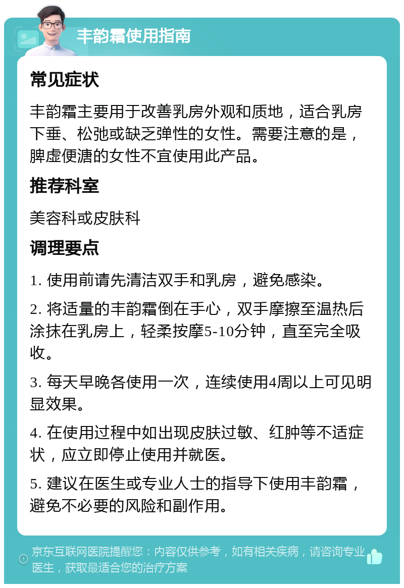 丰韵霜使用指南 常见症状 丰韵霜主要用于改善乳房外观和质地，适合乳房下垂、松弛或缺乏弹性的女性。需要注意的是，脾虚便溏的女性不宜使用此产品。 推荐科室 美容科或皮肤科 调理要点 1. 使用前请先清洁双手和乳房，避免感染。 2. 将适量的丰韵霜倒在手心，双手摩擦至温热后涂抹在乳房上，轻柔按摩5-10分钟，直至完全吸收。 3. 每天早晚各使用一次，连续使用4周以上可见明显效果。 4. 在使用过程中如出现皮肤过敏、红肿等不适症状，应立即停止使用并就医。 5. 建议在医生或专业人士的指导下使用丰韵霜，避免不必要的风险和副作用。