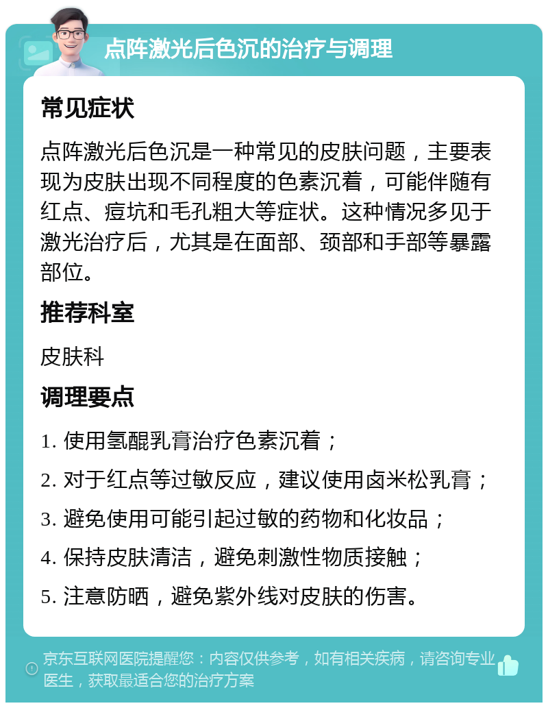 点阵激光后色沉的治疗与调理 常见症状 点阵激光后色沉是一种常见的皮肤问题，主要表现为皮肤出现不同程度的色素沉着，可能伴随有红点、痘坑和毛孔粗大等症状。这种情况多见于激光治疗后，尤其是在面部、颈部和手部等暴露部位。 推荐科室 皮肤科 调理要点 1. 使用氢醌乳膏治疗色素沉着； 2. 对于红点等过敏反应，建议使用卤米松乳膏； 3. 避免使用可能引起过敏的药物和化妆品； 4. 保持皮肤清洁，避免刺激性物质接触； 5. 注意防晒，避免紫外线对皮肤的伤害。