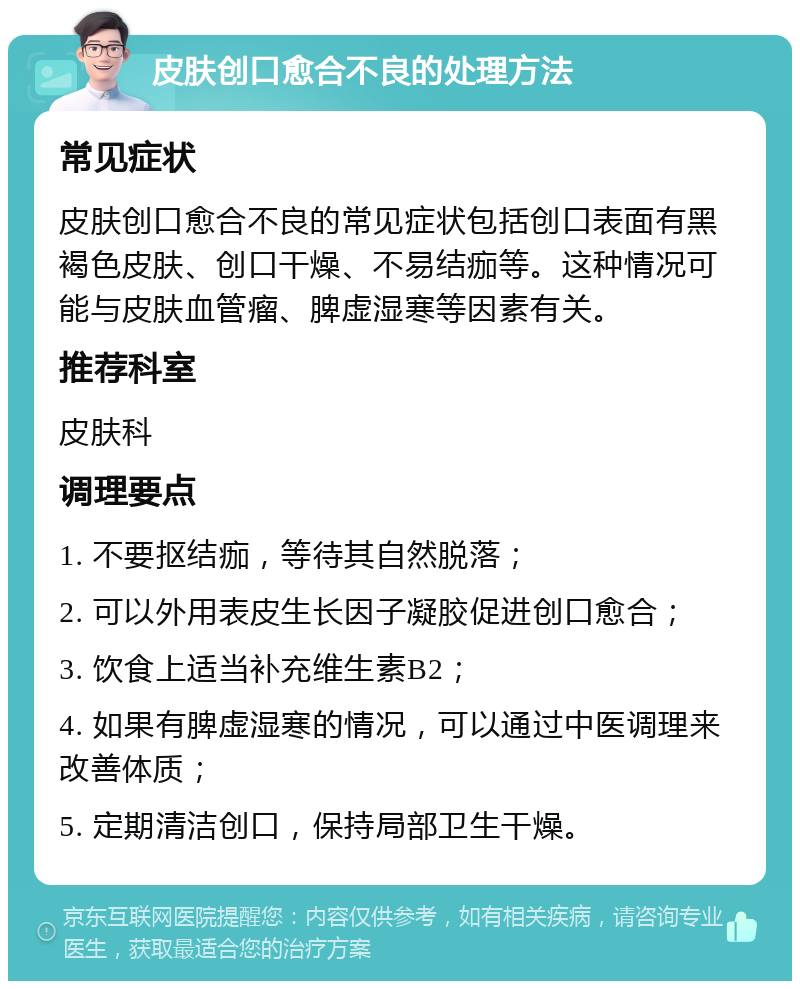 皮肤创口愈合不良的处理方法 常见症状 皮肤创口愈合不良的常见症状包括创口表面有黑褐色皮肤、创口干燥、不易结痂等。这种情况可能与皮肤血管瘤、脾虚湿寒等因素有关。 推荐科室 皮肤科 调理要点 1. 不要抠结痂，等待其自然脱落； 2. 可以外用表皮生长因子凝胶促进创口愈合； 3. 饮食上适当补充维生素B2； 4. 如果有脾虚湿寒的情况，可以通过中医调理来改善体质； 5. 定期清洁创口，保持局部卫生干燥。