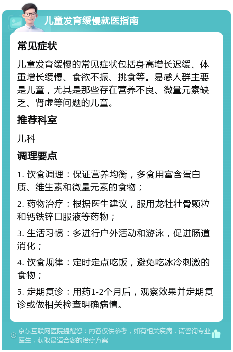 儿童发育缓慢就医指南 常见症状 儿童发育缓慢的常见症状包括身高增长迟缓、体重增长缓慢、食欲不振、挑食等。易感人群主要是儿童，尤其是那些存在营养不良、微量元素缺乏、肾虚等问题的儿童。 推荐科室 儿科 调理要点 1. 饮食调理：保证营养均衡，多食用富含蛋白质、维生素和微量元素的食物； 2. 药物治疗：根据医生建议，服用龙牡壮骨颗粒和钙铁锌口服液等药物； 3. 生活习惯：多进行户外活动和游泳，促进肠道消化； 4. 饮食规律：定时定点吃饭，避免吃冰冷刺激的食物； 5. 定期复诊：用药1-2个月后，观察效果并定期复诊或做相关检查明确病情。