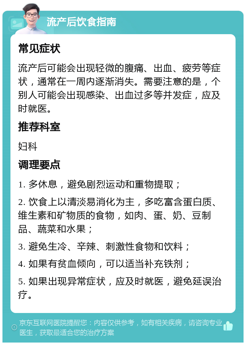 流产后饮食指南 常见症状 流产后可能会出现轻微的腹痛、出血、疲劳等症状，通常在一周内逐渐消失。需要注意的是，个别人可能会出现感染、出血过多等并发症，应及时就医。 推荐科室 妇科 调理要点 1. 多休息，避免剧烈运动和重物提取； 2. 饮食上以清淡易消化为主，多吃富含蛋白质、维生素和矿物质的食物，如肉、蛋、奶、豆制品、蔬菜和水果； 3. 避免生冷、辛辣、刺激性食物和饮料； 4. 如果有贫血倾向，可以适当补充铁剂； 5. 如果出现异常症状，应及时就医，避免延误治疗。