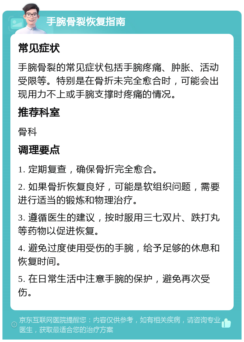 手腕骨裂恢复指南 常见症状 手腕骨裂的常见症状包括手腕疼痛、肿胀、活动受限等。特别是在骨折未完全愈合时，可能会出现用力不上或手腕支撑时疼痛的情况。 推荐科室 骨科 调理要点 1. 定期复查，确保骨折完全愈合。 2. 如果骨折恢复良好，可能是软组织问题，需要进行适当的锻炼和物理治疗。 3. 遵循医生的建议，按时服用三七双片、跌打丸等药物以促进恢复。 4. 避免过度使用受伤的手腕，给予足够的休息和恢复时间。 5. 在日常生活中注意手腕的保护，避免再次受伤。