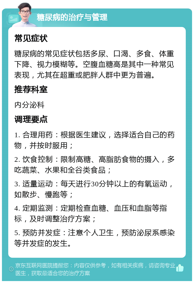 糖尿病的治疗与管理 常见症状 糖尿病的常见症状包括多尿、口渴、多食、体重下降、视力模糊等。空腹血糖高是其中一种常见表现，尤其在超重或肥胖人群中更为普遍。 推荐科室 内分泌科 调理要点 1. 合理用药：根据医生建议，选择适合自己的药物，并按时服用； 2. 饮食控制：限制高糖、高脂肪食物的摄入，多吃蔬菜、水果和全谷类食品； 3. 适量运动：每天进行30分钟以上的有氧运动，如散步、慢跑等； 4. 定期监测：定期检查血糖、血压和血脂等指标，及时调整治疗方案； 5. 预防并发症：注意个人卫生，预防泌尿系感染等并发症的发生。