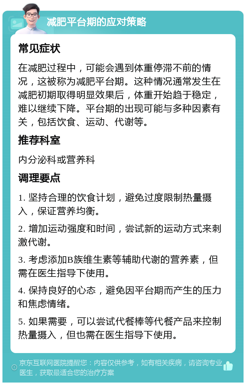 减肥平台期的应对策略 常见症状 在减肥过程中，可能会遇到体重停滞不前的情况，这被称为减肥平台期。这种情况通常发生在减肥初期取得明显效果后，体重开始趋于稳定，难以继续下降。平台期的出现可能与多种因素有关，包括饮食、运动、代谢等。 推荐科室 内分泌科或营养科 调理要点 1. 坚持合理的饮食计划，避免过度限制热量摄入，保证营养均衡。 2. 增加运动强度和时间，尝试新的运动方式来刺激代谢。 3. 考虑添加B族维生素等辅助代谢的营养素，但需在医生指导下使用。 4. 保持良好的心态，避免因平台期而产生的压力和焦虑情绪。 5. 如果需要，可以尝试代餐棒等代餐产品来控制热量摄入，但也需在医生指导下使用。