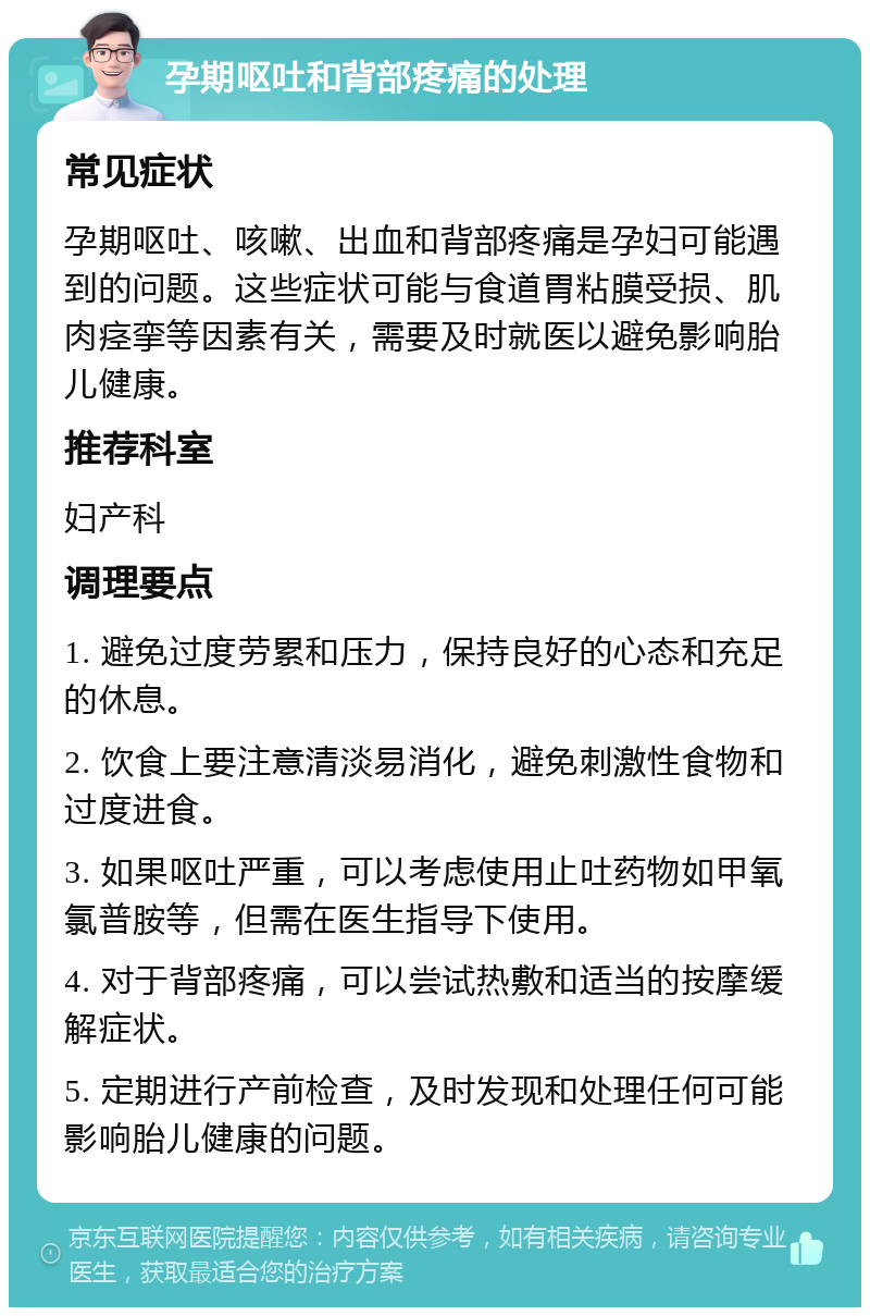 孕期呕吐和背部疼痛的处理 常见症状 孕期呕吐、咳嗽、出血和背部疼痛是孕妇可能遇到的问题。这些症状可能与食道胃粘膜受损、肌肉痉挛等因素有关，需要及时就医以避免影响胎儿健康。 推荐科室 妇产科 调理要点 1. 避免过度劳累和压力，保持良好的心态和充足的休息。 2. 饮食上要注意清淡易消化，避免刺激性食物和过度进食。 3. 如果呕吐严重，可以考虑使用止吐药物如甲氧氯普胺等，但需在医生指导下使用。 4. 对于背部疼痛，可以尝试热敷和适当的按摩缓解症状。 5. 定期进行产前检查，及时发现和处理任何可能影响胎儿健康的问题。