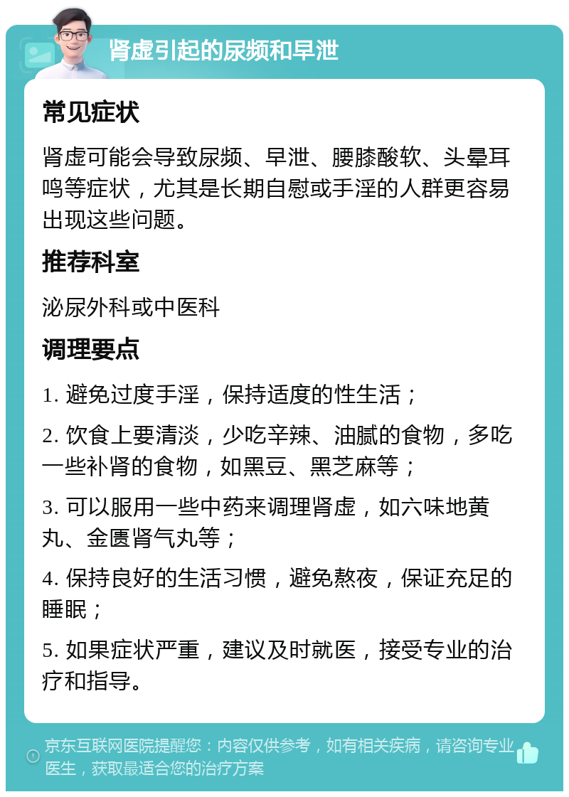 肾虚引起的尿频和早泄 常见症状 肾虚可能会导致尿频、早泄、腰膝酸软、头晕耳鸣等症状，尤其是长期自慰或手淫的人群更容易出现这些问题。 推荐科室 泌尿外科或中医科 调理要点 1. 避免过度手淫，保持适度的性生活； 2. 饮食上要清淡，少吃辛辣、油腻的食物，多吃一些补肾的食物，如黑豆、黑芝麻等； 3. 可以服用一些中药来调理肾虚，如六味地黄丸、金匮肾气丸等； 4. 保持良好的生活习惯，避免熬夜，保证充足的睡眠； 5. 如果症状严重，建议及时就医，接受专业的治疗和指导。