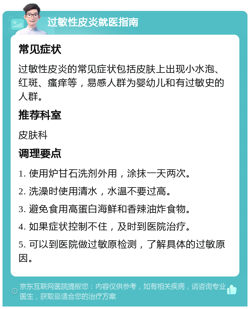 过敏性皮炎就医指南 常见症状 过敏性皮炎的常见症状包括皮肤上出现小水泡、红斑、瘙痒等，易感人群为婴幼儿和有过敏史的人群。 推荐科室 皮肤科 调理要点 1. 使用炉甘石洗剂外用，涂抹一天两次。 2. 洗澡时使用清水，水温不要过高。 3. 避免食用高蛋白海鲜和香辣油炸食物。 4. 如果症状控制不住，及时到医院治疗。 5. 可以到医院做过敏原检测，了解具体的过敏原因。