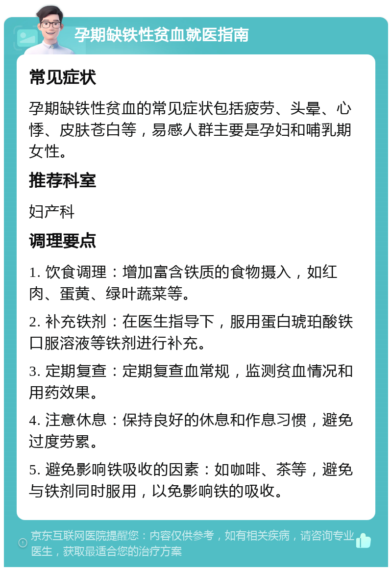 孕期缺铁性贫血就医指南 常见症状 孕期缺铁性贫血的常见症状包括疲劳、头晕、心悸、皮肤苍白等，易感人群主要是孕妇和哺乳期女性。 推荐科室 妇产科 调理要点 1. 饮食调理：增加富含铁质的食物摄入，如红肉、蛋黄、绿叶蔬菜等。 2. 补充铁剂：在医生指导下，服用蛋白琥珀酸铁口服溶液等铁剂进行补充。 3. 定期复查：定期复查血常规，监测贫血情况和用药效果。 4. 注意休息：保持良好的休息和作息习惯，避免过度劳累。 5. 避免影响铁吸收的因素：如咖啡、茶等，避免与铁剂同时服用，以免影响铁的吸收。