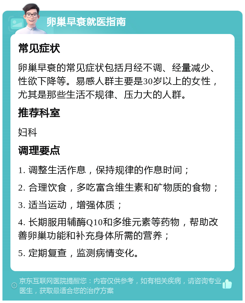 卵巢早衰就医指南 常见症状 卵巢早衰的常见症状包括月经不调、经量减少、性欲下降等。易感人群主要是30岁以上的女性，尤其是那些生活不规律、压力大的人群。 推荐科室 妇科 调理要点 1. 调整生活作息，保持规律的作息时间； 2. 合理饮食，多吃富含维生素和矿物质的食物； 3. 适当运动，增强体质； 4. 长期服用辅酶Q10和多维元素等药物，帮助改善卵巢功能和补充身体所需的营养； 5. 定期复查，监测病情变化。