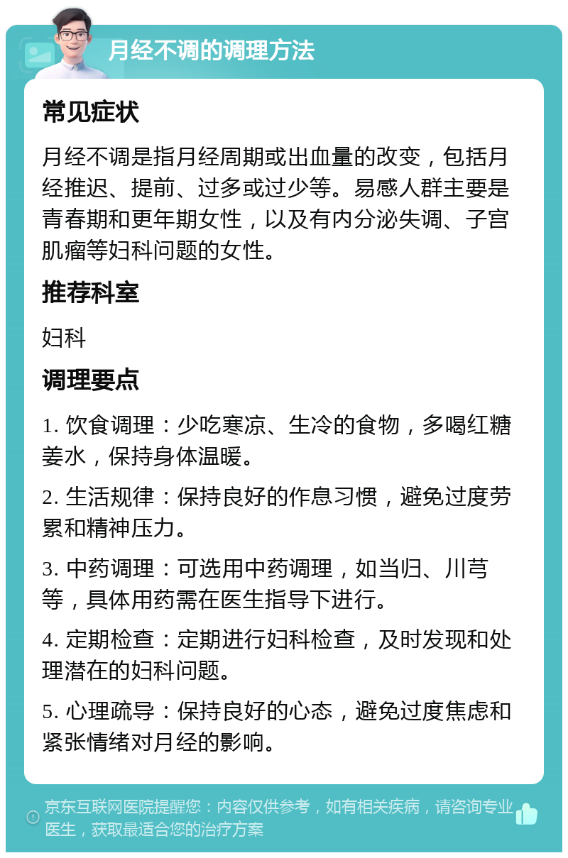 月经不调的调理方法 常见症状 月经不调是指月经周期或出血量的改变，包括月经推迟、提前、过多或过少等。易感人群主要是青春期和更年期女性，以及有内分泌失调、子宫肌瘤等妇科问题的女性。 推荐科室 妇科 调理要点 1. 饮食调理：少吃寒凉、生冷的食物，多喝红糖姜水，保持身体温暖。 2. 生活规律：保持良好的作息习惯，避免过度劳累和精神压力。 3. 中药调理：可选用中药调理，如当归、川芎等，具体用药需在医生指导下进行。 4. 定期检查：定期进行妇科检查，及时发现和处理潜在的妇科问题。 5. 心理疏导：保持良好的心态，避免过度焦虑和紧张情绪对月经的影响。