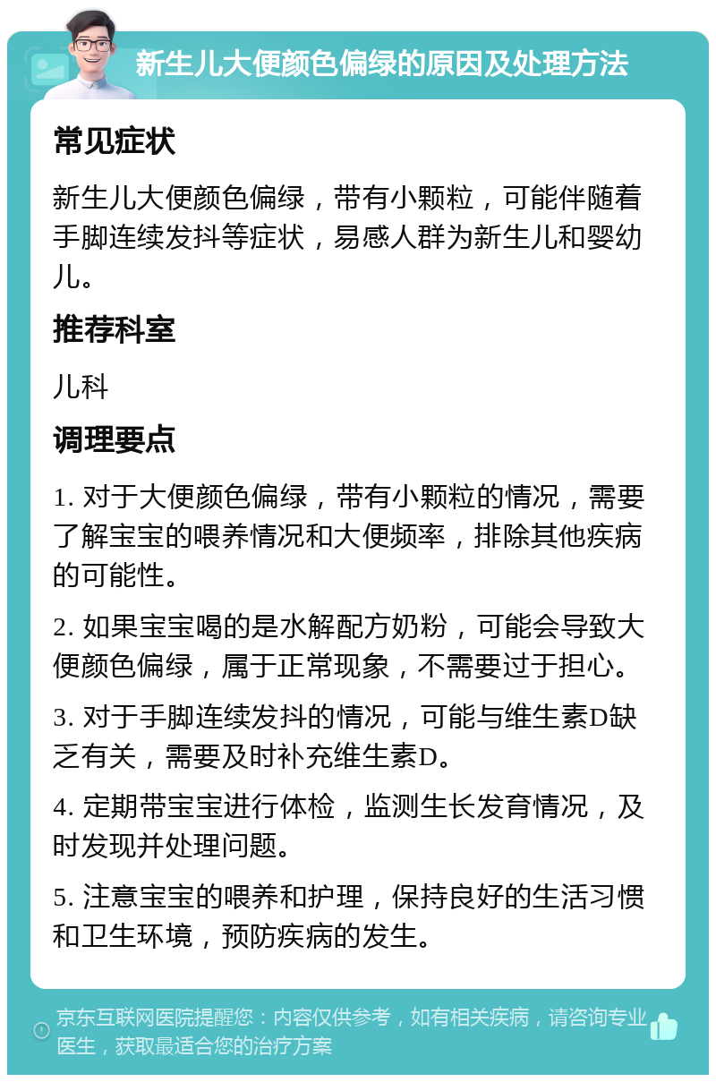 新生儿大便颜色偏绿的原因及处理方法 常见症状 新生儿大便颜色偏绿，带有小颗粒，可能伴随着手脚连续发抖等症状，易感人群为新生儿和婴幼儿。 推荐科室 儿科 调理要点 1. 对于大便颜色偏绿，带有小颗粒的情况，需要了解宝宝的喂养情况和大便频率，排除其他疾病的可能性。 2. 如果宝宝喝的是水解配方奶粉，可能会导致大便颜色偏绿，属于正常现象，不需要过于担心。 3. 对于手脚连续发抖的情况，可能与维生素D缺乏有关，需要及时补充维生素D。 4. 定期带宝宝进行体检，监测生长发育情况，及时发现并处理问题。 5. 注意宝宝的喂养和护理，保持良好的生活习惯和卫生环境，预防疾病的发生。