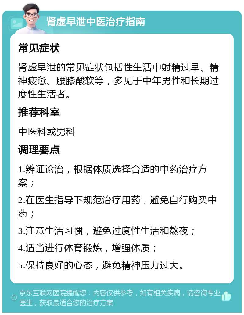 肾虚早泄中医治疗指南 常见症状 肾虚早泄的常见症状包括性生活中射精过早、精神疲惫、腰膝酸软等，多见于中年男性和长期过度性生活者。 推荐科室 中医科或男科 调理要点 1.辨证论治，根据体质选择合适的中药治疗方案； 2.在医生指导下规范治疗用药，避免自行购买中药； 3.注意生活习惯，避免过度性生活和熬夜； 4.适当进行体育锻炼，增强体质； 5.保持良好的心态，避免精神压力过大。