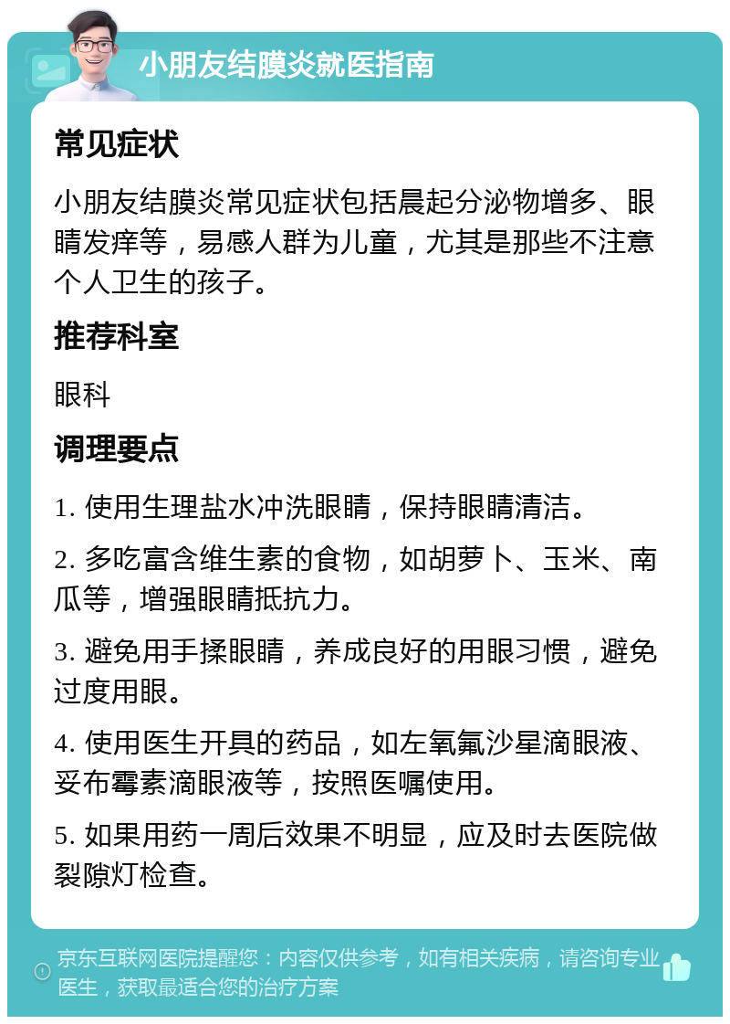 小朋友结膜炎就医指南 常见症状 小朋友结膜炎常见症状包括晨起分泌物增多、眼睛发痒等，易感人群为儿童，尤其是那些不注意个人卫生的孩子。 推荐科室 眼科 调理要点 1. 使用生理盐水冲洗眼睛，保持眼睛清洁。 2. 多吃富含维生素的食物，如胡萝卜、玉米、南瓜等，增强眼睛抵抗力。 3. 避免用手揉眼睛，养成良好的用眼习惯，避免过度用眼。 4. 使用医生开具的药品，如左氧氟沙星滴眼液、妥布霉素滴眼液等，按照医嘱使用。 5. 如果用药一周后效果不明显，应及时去医院做裂隙灯检查。