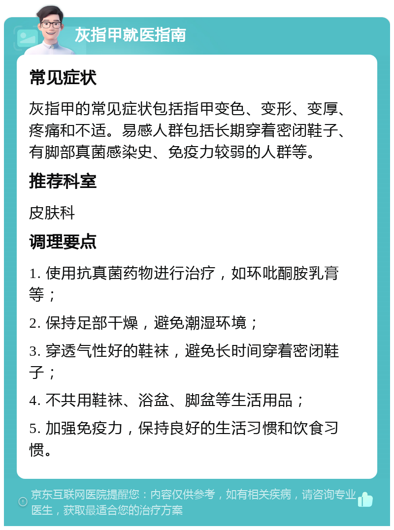 灰指甲就医指南 常见症状 灰指甲的常见症状包括指甲变色、变形、变厚、疼痛和不适。易感人群包括长期穿着密闭鞋子、有脚部真菌感染史、免疫力较弱的人群等。 推荐科室 皮肤科 调理要点 1. 使用抗真菌药物进行治疗，如环吡酮胺乳膏等； 2. 保持足部干燥，避免潮湿环境； 3. 穿透气性好的鞋袜，避免长时间穿着密闭鞋子； 4. 不共用鞋袜、浴盆、脚盆等生活用品； 5. 加强免疫力，保持良好的生活习惯和饮食习惯。