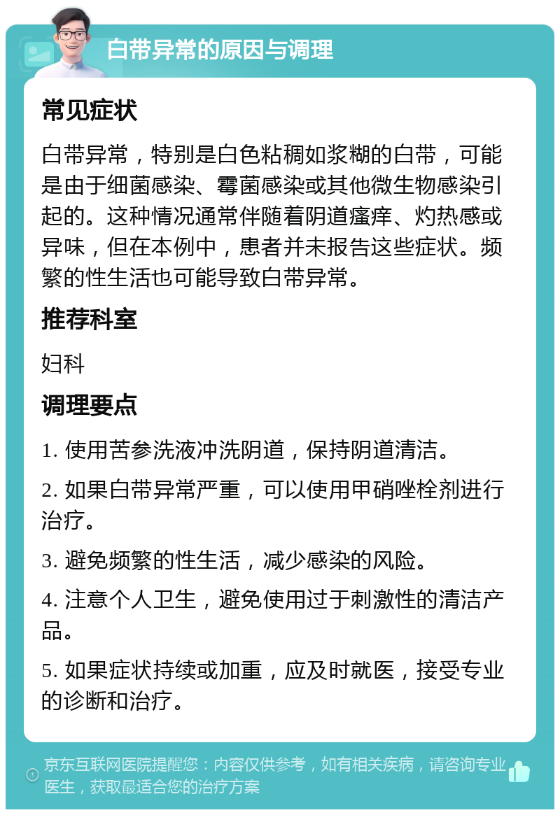 白带异常的原因与调理 常见症状 白带异常，特别是白色粘稠如浆糊的白带，可能是由于细菌感染、霉菌感染或其他微生物感染引起的。这种情况通常伴随着阴道瘙痒、灼热感或异味，但在本例中，患者并未报告这些症状。频繁的性生活也可能导致白带异常。 推荐科室 妇科 调理要点 1. 使用苦参洗液冲洗阴道，保持阴道清洁。 2. 如果白带异常严重，可以使用甲硝唑栓剂进行治疗。 3. 避免频繁的性生活，减少感染的风险。 4. 注意个人卫生，避免使用过于刺激性的清洁产品。 5. 如果症状持续或加重，应及时就医，接受专业的诊断和治疗。