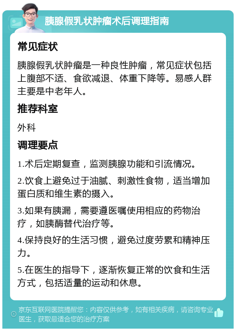 胰腺假乳状肿瘤术后调理指南 常见症状 胰腺假乳状肿瘤是一种良性肿瘤，常见症状包括上腹部不适、食欲减退、体重下降等。易感人群主要是中老年人。 推荐科室 外科 调理要点 1.术后定期复查，监测胰腺功能和引流情况。 2.饮食上避免过于油腻、刺激性食物，适当增加蛋白质和维生素的摄入。 3.如果有胰漏，需要遵医嘱使用相应的药物治疗，如胰酶替代治疗等。 4.保持良好的生活习惯，避免过度劳累和精神压力。 5.在医生的指导下，逐渐恢复正常的饮食和生活方式，包括适量的运动和休息。