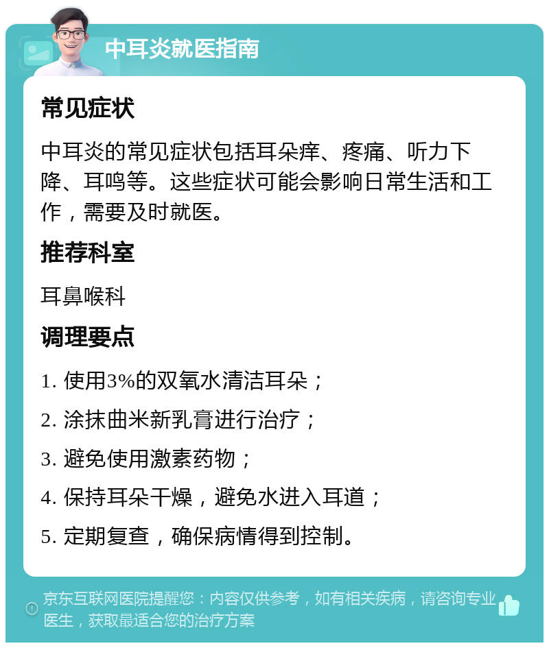 中耳炎就医指南 常见症状 中耳炎的常见症状包括耳朵痒、疼痛、听力下降、耳鸣等。这些症状可能会影响日常生活和工作，需要及时就医。 推荐科室 耳鼻喉科 调理要点 1. 使用3%的双氧水清洁耳朵； 2. 涂抹曲米新乳膏进行治疗； 3. 避免使用激素药物； 4. 保持耳朵干燥，避免水进入耳道； 5. 定期复查，确保病情得到控制。