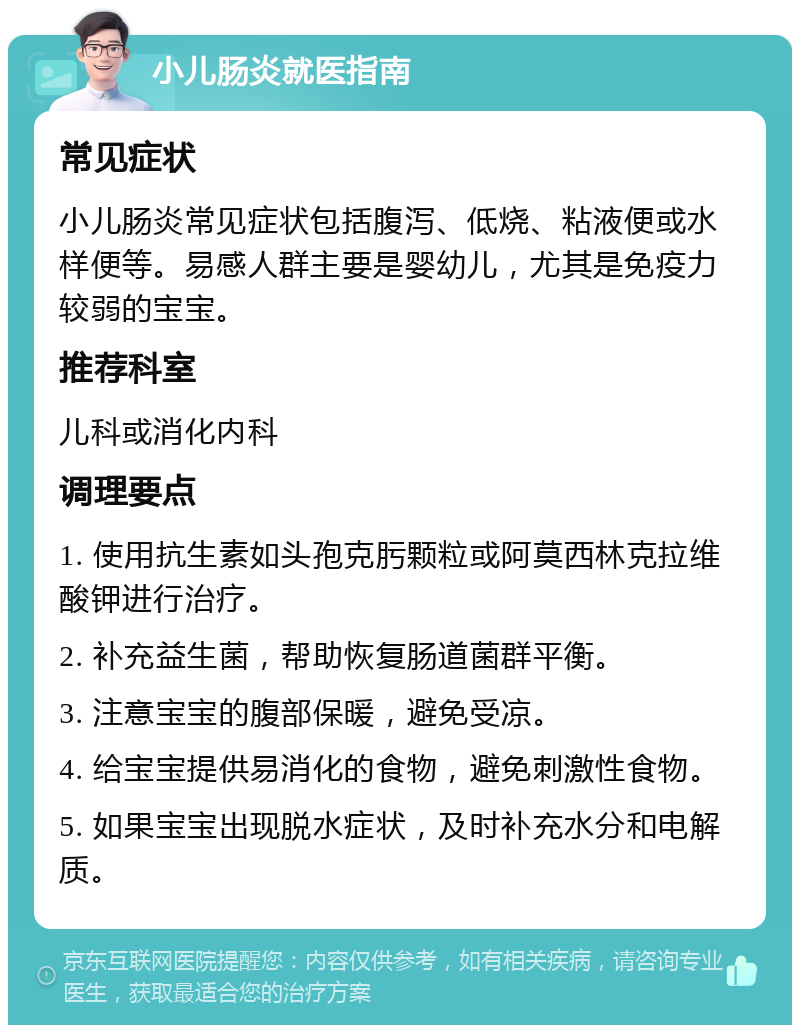 小儿肠炎就医指南 常见症状 小儿肠炎常见症状包括腹泻、低烧、粘液便或水样便等。易感人群主要是婴幼儿，尤其是免疫力较弱的宝宝。 推荐科室 儿科或消化内科 调理要点 1. 使用抗生素如头孢克肟颗粒或阿莫西林克拉维酸钾进行治疗。 2. 补充益生菌，帮助恢复肠道菌群平衡。 3. 注意宝宝的腹部保暖，避免受凉。 4. 给宝宝提供易消化的食物，避免刺激性食物。 5. 如果宝宝出现脱水症状，及时补充水分和电解质。