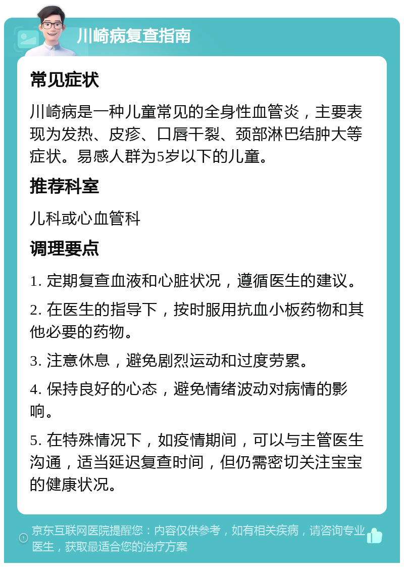 川崎病复查指南 常见症状 川崎病是一种儿童常见的全身性血管炎，主要表现为发热、皮疹、口唇干裂、颈部淋巴结肿大等症状。易感人群为5岁以下的儿童。 推荐科室 儿科或心血管科 调理要点 1. 定期复查血液和心脏状况，遵循医生的建议。 2. 在医生的指导下，按时服用抗血小板药物和其他必要的药物。 3. 注意休息，避免剧烈运动和过度劳累。 4. 保持良好的心态，避免情绪波动对病情的影响。 5. 在特殊情况下，如疫情期间，可以与主管医生沟通，适当延迟复查时间，但仍需密切关注宝宝的健康状况。