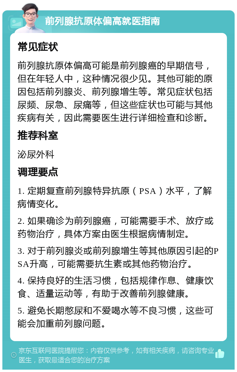 前列腺抗原体偏高就医指南 常见症状 前列腺抗原体偏高可能是前列腺癌的早期信号，但在年轻人中，这种情况很少见。其他可能的原因包括前列腺炎、前列腺增生等。常见症状包括尿频、尿急、尿痛等，但这些症状也可能与其他疾病有关，因此需要医生进行详细检查和诊断。 推荐科室 泌尿外科 调理要点 1. 定期复查前列腺特异抗原（PSA）水平，了解病情变化。 2. 如果确诊为前列腺癌，可能需要手术、放疗或药物治疗，具体方案由医生根据病情制定。 3. 对于前列腺炎或前列腺增生等其他原因引起的PSA升高，可能需要抗生素或其他药物治疗。 4. 保持良好的生活习惯，包括规律作息、健康饮食、适量运动等，有助于改善前列腺健康。 5. 避免长期憋尿和不爱喝水等不良习惯，这些可能会加重前列腺问题。