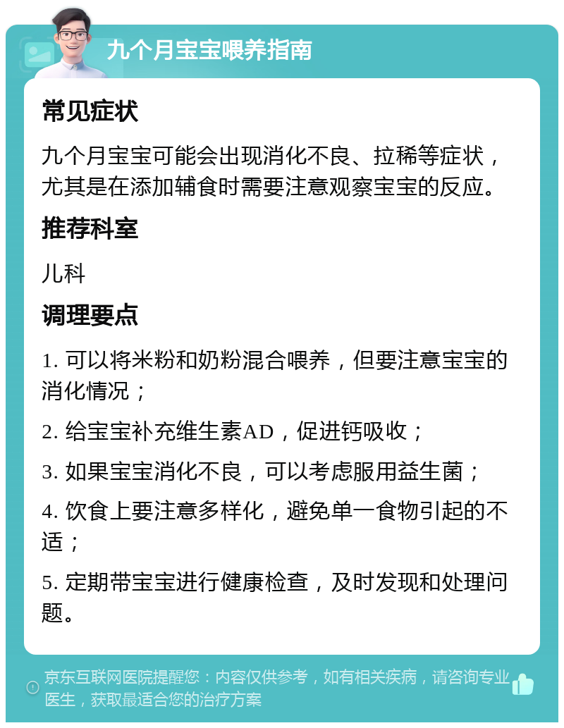 九个月宝宝喂养指南 常见症状 九个月宝宝可能会出现消化不良、拉稀等症状，尤其是在添加辅食时需要注意观察宝宝的反应。 推荐科室 儿科 调理要点 1. 可以将米粉和奶粉混合喂养，但要注意宝宝的消化情况； 2. 给宝宝补充维生素AD，促进钙吸收； 3. 如果宝宝消化不良，可以考虑服用益生菌； 4. 饮食上要注意多样化，避免单一食物引起的不适； 5. 定期带宝宝进行健康检查，及时发现和处理问题。