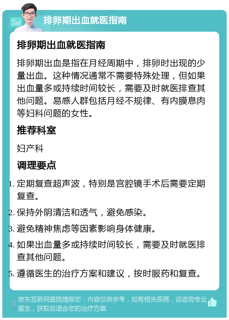 排卵期出血就医指南 排卵期出血就医指南 排卵期出血是指在月经周期中，排卵时出现的少量出血。这种情况通常不需要特殊处理，但如果出血量多或持续时间较长，需要及时就医排查其他问题。易感人群包括月经不规律、有内膜息肉等妇科问题的女性。 推荐科室 妇产科 调理要点 定期复查超声波，特别是宫腔镜手术后需要定期复查。 保持外阴清洁和透气，避免感染。 避免精神焦虑等因素影响身体健康。 如果出血量多或持续时间较长，需要及时就医排查其他问题。 遵循医生的治疗方案和建议，按时服药和复查。