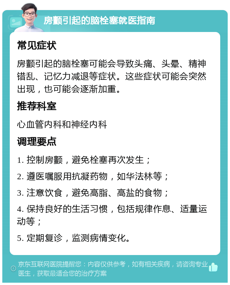 房颤引起的脑栓塞就医指南 常见症状 房颤引起的脑栓塞可能会导致头痛、头晕、精神错乱、记忆力减退等症状。这些症状可能会突然出现，也可能会逐渐加重。 推荐科室 心血管内科和神经内科 调理要点 1. 控制房颤，避免栓塞再次发生； 2. 遵医嘱服用抗凝药物，如华法林等； 3. 注意饮食，避免高脂、高盐的食物； 4. 保持良好的生活习惯，包括规律作息、适量运动等； 5. 定期复诊，监测病情变化。