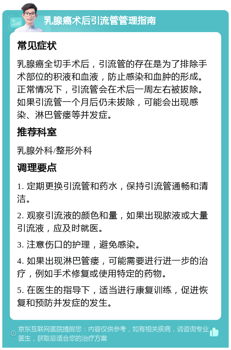 乳腺癌术后引流管管理指南 常见症状 乳腺癌全切手术后，引流管的存在是为了排除手术部位的积液和血液，防止感染和血肿的形成。正常情况下，引流管会在术后一周左右被拔除。如果引流管一个月后仍未拔除，可能会出现感染、淋巴管瘘等并发症。 推荐科室 乳腺外科/整形外科 调理要点 1. 定期更换引流管和药水，保持引流管通畅和清洁。 2. 观察引流液的颜色和量，如果出现脓液或大量引流液，应及时就医。 3. 注意伤口的护理，避免感染。 4. 如果出现淋巴管瘘，可能需要进行进一步的治疗，例如手术修复或使用特定的药物。 5. 在医生的指导下，适当进行康复训练，促进恢复和预防并发症的发生。