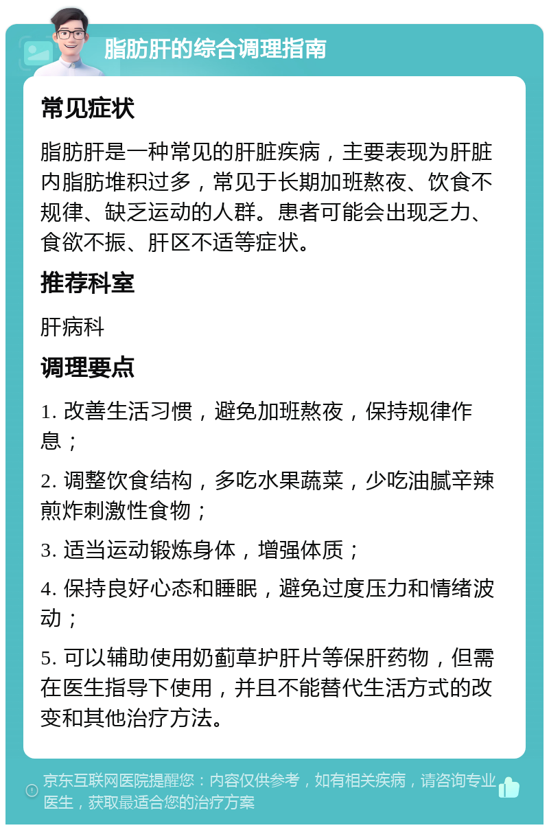 脂肪肝的综合调理指南 常见症状 脂肪肝是一种常见的肝脏疾病，主要表现为肝脏内脂肪堆积过多，常见于长期加班熬夜、饮食不规律、缺乏运动的人群。患者可能会出现乏力、食欲不振、肝区不适等症状。 推荐科室 肝病科 调理要点 1. 改善生活习惯，避免加班熬夜，保持规律作息； 2. 调整饮食结构，多吃水果蔬菜，少吃油腻辛辣煎炸刺激性食物； 3. 适当运动锻炼身体，增强体质； 4. 保持良好心态和睡眠，避免过度压力和情绪波动； 5. 可以辅助使用奶蓟草护肝片等保肝药物，但需在医生指导下使用，并且不能替代生活方式的改变和其他治疗方法。