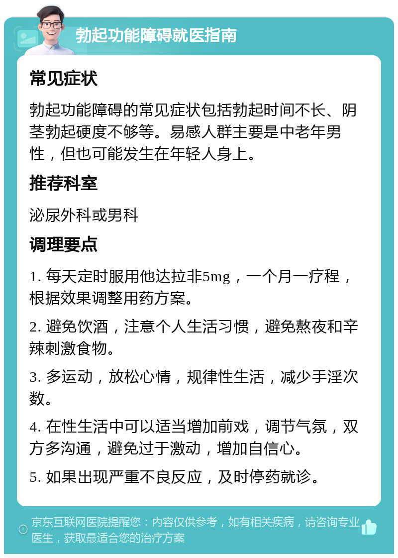 勃起功能障碍就医指南 常见症状 勃起功能障碍的常见症状包括勃起时间不长、阴茎勃起硬度不够等。易感人群主要是中老年男性，但也可能发生在年轻人身上。 推荐科室 泌尿外科或男科 调理要点 1. 每天定时服用他达拉非5mg，一个月一疗程，根据效果调整用药方案。 2. 避免饮酒，注意个人生活习惯，避免熬夜和辛辣刺激食物。 3. 多运动，放松心情，规律性生活，减少手淫次数。 4. 在性生活中可以适当增加前戏，调节气氛，双方多沟通，避免过于激动，增加自信心。 5. 如果出现严重不良反应，及时停药就诊。