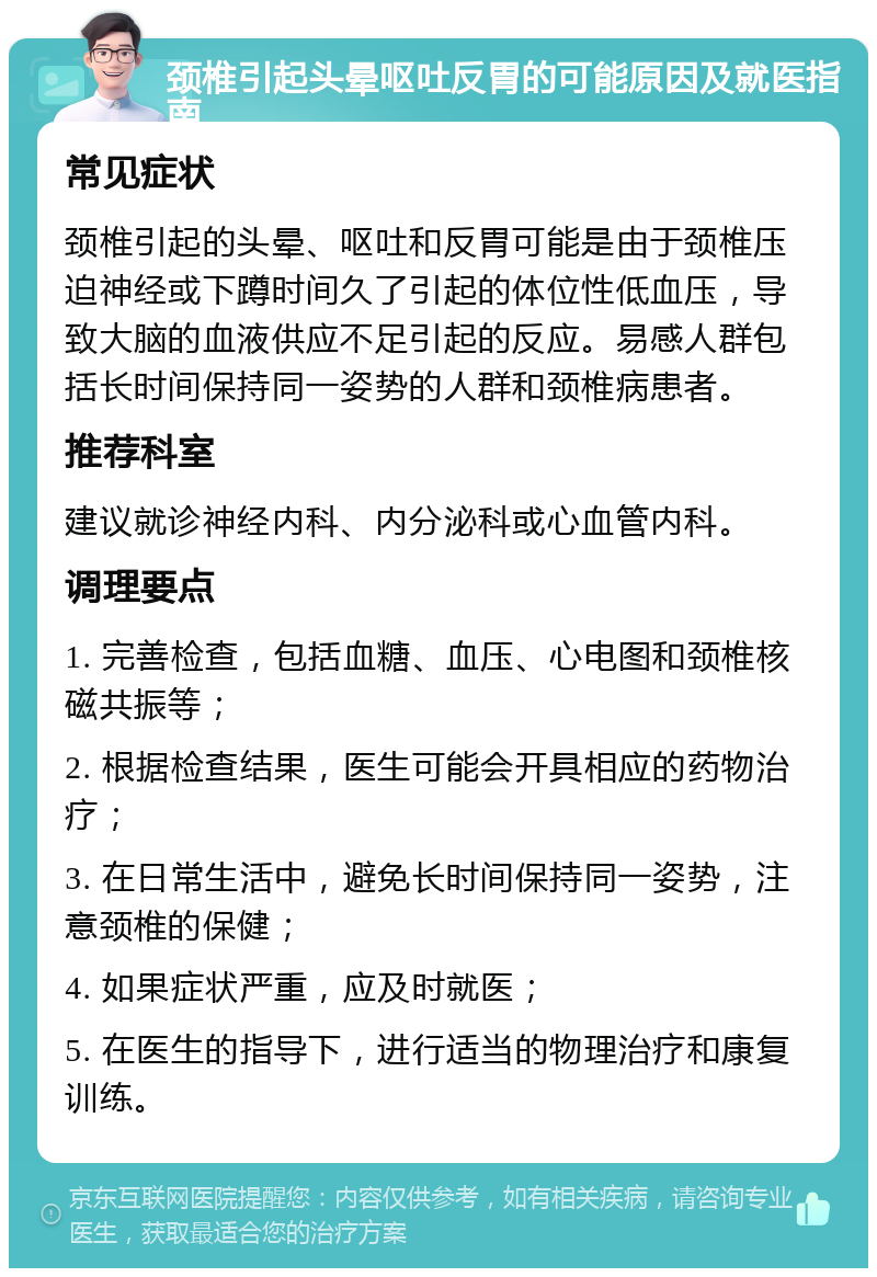 颈椎引起头晕呕吐反胃的可能原因及就医指南 常见症状 颈椎引起的头晕、呕吐和反胃可能是由于颈椎压迫神经或下蹲时间久了引起的体位性低血压，导致大脑的血液供应不足引起的反应。易感人群包括长时间保持同一姿势的人群和颈椎病患者。 推荐科室 建议就诊神经内科、内分泌科或心血管内科。 调理要点 1. 完善检查，包括血糖、血压、心电图和颈椎核磁共振等； 2. 根据检查结果，医生可能会开具相应的药物治疗； 3. 在日常生活中，避免长时间保持同一姿势，注意颈椎的保健； 4. 如果症状严重，应及时就医； 5. 在医生的指导下，进行适当的物理治疗和康复训练。