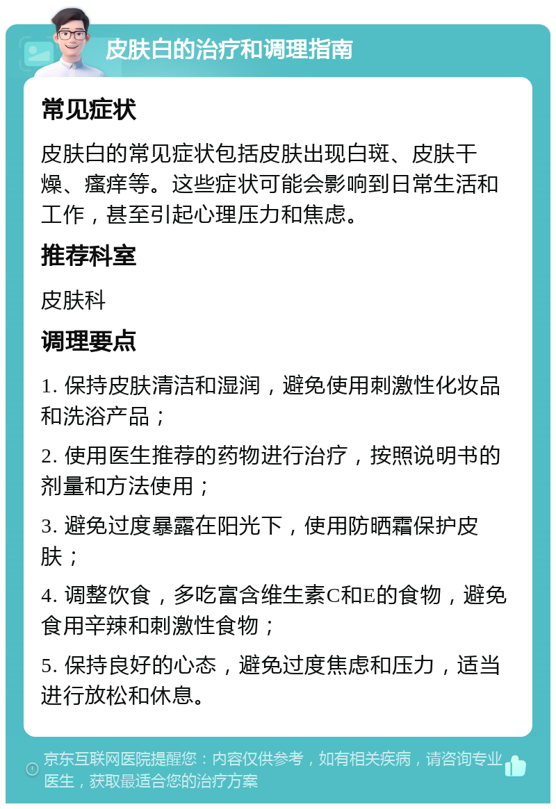 皮肤白的治疗和调理指南 常见症状 皮肤白的常见症状包括皮肤出现白斑、皮肤干燥、瘙痒等。这些症状可能会影响到日常生活和工作，甚至引起心理压力和焦虑。 推荐科室 皮肤科 调理要点 1. 保持皮肤清洁和湿润，避免使用刺激性化妆品和洗浴产品； 2. 使用医生推荐的药物进行治疗，按照说明书的剂量和方法使用； 3. 避免过度暴露在阳光下，使用防晒霜保护皮肤； 4. 调整饮食，多吃富含维生素C和E的食物，避免食用辛辣和刺激性食物； 5. 保持良好的心态，避免过度焦虑和压力，适当进行放松和休息。